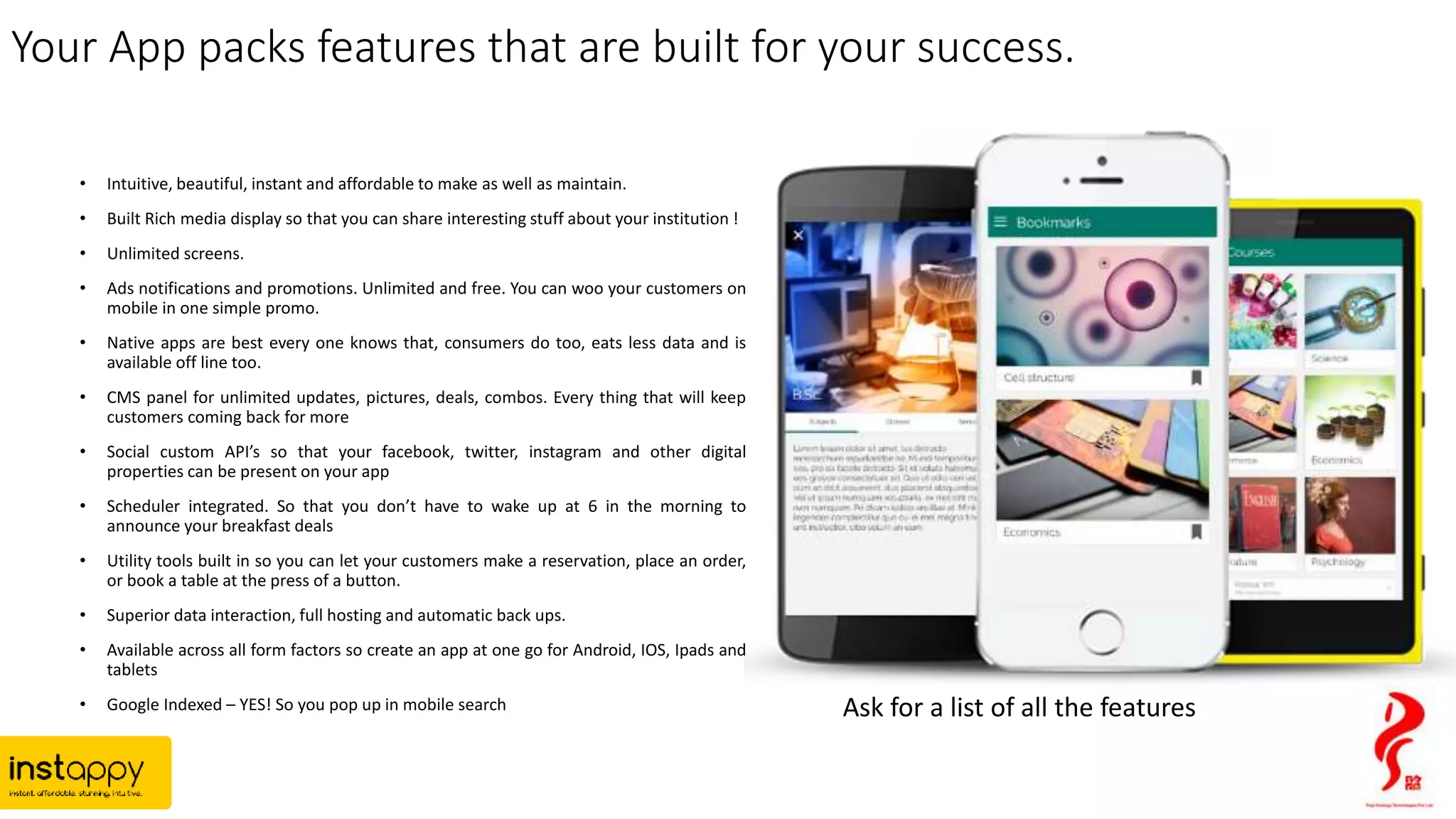 Your App packs features that are built for your success.
• Intuitive, beautiful, instant and affordable to make as well as maintain.
• Built Rich media display so that you can share interesting stuff about your institution !
• Unlimited screens.
• Ads notifications and promotions. Unlimited and free. You can woo your customers on
mobile in one simple promo.
• Native apps are best every one knows that, consumers do too, eats less data and is
available off line too.
• CMS panel for unlimited updates, pictures, deals, combos. Every thing that will keep
customers coming back for more
• Social custom API’s so that your facebook, twitter, instagram and other digital
properties can be present on your app
• Scheduler integrated. So that you don’t have to wake up at 6 in the morning to
announce your breakfast deals
• Utility tools built in so you can let your customers make a reservation, place an order,
or book a table at the press of a button.
• Superior data interaction, full hosting and automatic back ups.
• Available across all form factors so create an app at one go for Android, IOS, Ipads and
tablets
• Google Indexed – YES! So you pop up in mobile search Ask for a list of all the features
 