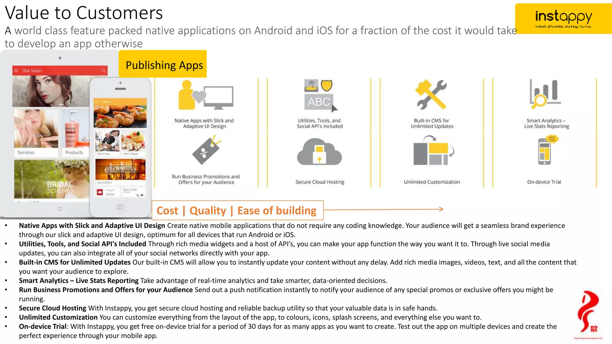 Publishing Apps
Cost | Quality | Ease of building
• Native Apps with Slick and Adaptive UI Design Create native mobile applications that do not require any coding knowledge. Your audience will get a seamless brand experience
through our slick and adaptive UI design, optimum for all devices that run Android or iOS.
• Utilities, Tools, and Social API's Included Through rich media widgets and a host of API’s, you can make your app function the way you want it to. Through live social media
updates, you can also integrate all of your social networks directly with your app.
• Built-in CMS for Unlimited Updates Our built-in CMS will allow you to instantly update your content without any delay. Add rich media images, videos, text, and all the content that
you want your audience to explore.
• Smart Analytics – Live Stats Reporting Take advantage of real-time analytics and take smarter, data-oriented decisions.
• Run Business Promotions and Offers for your Audience Send out a push notification instantly to notify your audience of any special promos or exclusive offers you might be
running.
• Secure Cloud Hosting With Instappy, you get secure cloud hosting and reliable backup utility so that your valuable data is in safe hands.
• Unlimited Customization You can customize everything from the layout of the app, to colours, icons, splash screens, and everything else you want to.
• On-device Trial: With Instappy, you get free on-device trial for a period of 30 days for as many apps as you want to create. Test out the app on multiple devices and create the
perfect experience through your mobile app.
Value to Customers
A world class feature packed native applications on Android and iOS for a fraction of the cost it would take
to develop an app otherwise
 