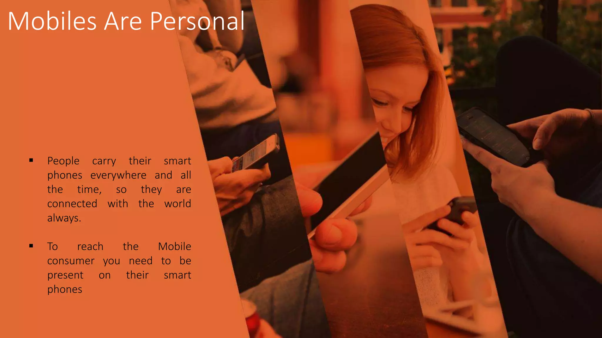  People carry their smart
phones everywhere and all
the time, so they are
connected with the world
always.
 To reach the Mobile
consumer you need to be
present on their smart
phones
Mobiles Are Personal
 