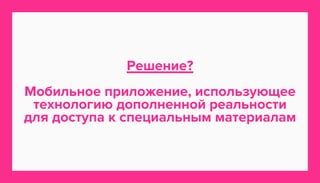 Решение? 
Мобильное приложение, использующее 
технологию дополненной реальности 
для доступа к специальным материалам 
 