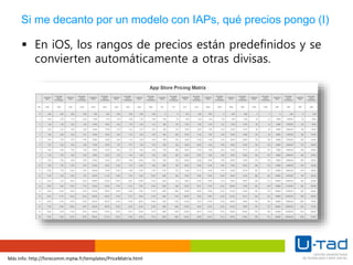 Más info: http://forecomm.mptw.fr/templates/PriceMatrix.html
Si me decanto por un modelo con IAPs, qué precios pongo (I)
 En iOS, los rangos de precios están predefinidos y se
convierten automáticamente a otras divisas.
 