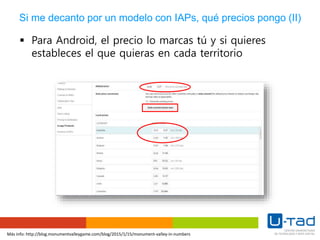 Más info: http://blog.monumentvalleygame.com/blog/2015/1/15/monument-valley-in-numbers
Si me decanto por un modelo con IAPs, qué precios pongo (II)
 Para Android, el precio lo marcas tú y si quieres
estableces el que quieras en cada territorio
 
