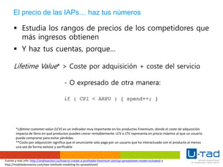 El precio de las IAPs… haz tus números
 Estudia los rangos de precios de los competidores que
más ingresos obtienen
 Y haz tus cuentas, porque…
Lifetime Value* > Coste por adquisición + coste del servicio
- O expresado de otra manera:
*Lifetime customer value (LCV) es un indicador muy importante en los productos Freemium, donde el coste de adquisición
impacta de lleno en qué productos pueden crecer rentablemente. LCV o LTV representa en precio máximo al que un usuario
puede comprarse para evitar pérdidas.
**Coste por adquisición significa que el anunciante solo paga por un usuario que ha interactuado con el producto al menos
una vez de forma exitosa y verificable
Fuente y más info: http://andrewchen.co/how-to-create-a-profitable-freemium-startup-spreadsheet-model-included/ y
http://mobiledevmemo.com/two-methods-modeling-ltv-spreadsheet/
 