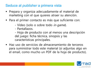 Seduce al publisher a primera vista
 Prepara y organiza adecuadamente el material de
marketing con el que quieres atraer su atención.
 Para el primer contacto es más que suficiente con:
- Vídeo (solo o sobre todo in-game).
- Pantallazos.
- Hoja de producto con al menos una descripción
del juego: ficha técnica, sinopsis y las
características principales.
 Haz uso de servicios de almacenamiento de terceros
para suministrar todo este material (si adjuntas algo en
el email, como mucho un PDF de la hoja de producto).
 