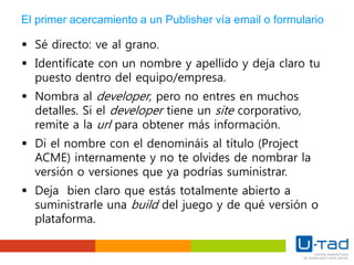 El primer acercamiento a un Publisher vía email o formulario
 Sé directo: ve al grano.
 Identifícate con un nombre y apellido y deja claro tu
puesto dentro del equipo/empresa.
 Nombra al developer, pero no entres en muchos
detalles. Si el developer tiene un site corporativo,
remite a la url para obtener más información.
 Di el nombre con el denomináis al título (Project
ACME) internamente y no te olvides de nombrar la
versión o versiones que ya podrías suministrar.
 Deja bien claro que estás totalmente abierto a
suministrarle una build del juego y de qué versión o
plataforma.
 