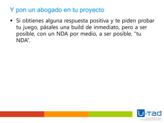 Y pon un abogado en tu proyecto
 Si obtienes alguna respuesta positiva y te piden probar
tu juego, pásales una build de inmediato, pero a ser
posible, con un NDA por medio, a ser posible, “tu
NDA”.
 
