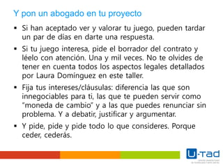 Y pon un abogado en tu proyecto
 Si han aceptado ver y valorar tu juego, pueden tardar
un par de días en darte una respuesta.
 Si tu juego interesa, pide el borrador del contrato y
léelo con atención. Una y mil veces. No te olvides de
tener en cuenta todos los aspectos legales detallados
por Laura Domínguez en este taller.
 Fija tus intereses/cláusulas: diferencia las que son
innegociables para ti, las que te pueden servir como
“moneda de cambio” y a las que puedes renunciar sin
problema. Y a debatir, justificar y argumentar.
 Y pide, pide y pide todo lo que consideres. Porque
ceder, cederás.
 
