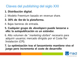 Claves del publishing del siglo XXI
1. Distribución digital.
2. Modelo Freemium basado en revenue share.
3. 30% de fee de la plataforma.
4. Bajas barreras de entrada.
5. Cualquier grupo de developers puede lanzarse a
ello: la autopublicación es un estándar.
6. Alto volumen de “marketing dollars” necesario para
adquirir usuarios: mercado dirigido por el Coste Por
Instalación (CPI).
7. La optimización tras el lanzamiento mantiene vivo el
juego pero incrementa el coste de desarrollo
 
