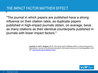 THE IMPACT FACTOR MATTHEW EFFECT
"The journal in which papers are published have a strong
influence on their citation rates, as duplicate papers
published in high-impact journals obtain, on average, twice
as many citations as their identical counterparts published in
journals with lower impact factors."
19 Publishing for Impact
Larivière, V. and Y. Gingras (2010). The impact factor's Matthew Effect: A natural experiment in
bibliometrics. Journal of the American Society for Information Science and Technology 61(2): 424-
427. http://dx.doi.org/10.1002/asi.21232
 