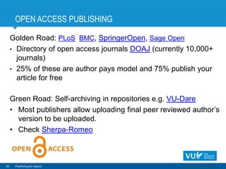 OPEN ACCESS PUBLISHING
29 Publishing for Impact
Golden Road: PLoS, BMC, SpringerOpen, Sage Open
• Directory of open access journals DOAJ (currently 10,000+
journals)
• 25% of these are author pays model and 75% publish your
article for free
Green Road: Self-archiving in repositories e.g. VU-Dare
• Most publishers allow uploading final peer reviewed author’s
version to be uploaded.
• Check Sherpa-Romeo
 