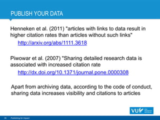 PUBLISH YOUR DATA
30 Publishing for Impact
Henneken et al. (2011) "articles with links to data result in
higher citation rates than articles without such links"
http://arxiv.org/abs/1111.3618
Piwowar et al. (2007) "Sharing detailed research data is
associated with increased citation rate
http://dx.doi.org/10.1371/journal.pone.0000308
Apart from archiving data, according to the code of conduct,
sharing data increases visibility and citations to articles
 