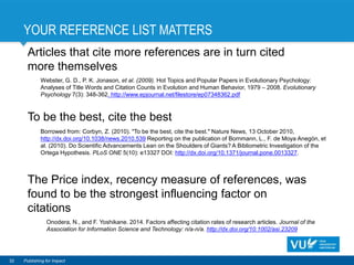 YOUR REFERENCE LIST MATTERS
32 Publishing for Impact
Articles that cite more references are in turn cited
more themselves
Webster, G. D., P. K. Jonason, et al. (2009). Hot Topics and Popular Papers in Evolutionary Psychology:
Analyses of Title Words and Citation Counts in Evolution and Human Behavior, 1979 – 2008. Evolutionary
Psychology 7(3): 348-362. http://www.epjournal.net/filestore/ep07348362.pdf
To be the best, cite the best
Borrowed from: Corbyn, Z. (2010). "To be the best, cite the best." Nature News, 13 October 2010,
http://dx.doi.org/10.1038/news.2010.539 Reporting on the publication of Bornmann, L., F. de Moya Anegón, et
al. (2010). Do Scientific Advancements Lean on the Shoulders of Giants? A Bibliometric Investigation of the
Ortega Hypothesis. PLoS ONE 5(10): e13327 DOI: http://dx.doi.org/10.1371/journal.pone.0013327.
The Price index, recency measure of references, was
found to be the strongest influencing factor on
citations
Onodera, N., and F. Yoshikane. 2014. Factors affecting citation rates of research articles. Journal of the
Association for Information Science and Technology: n/a-n/a. http://dx.doi.org/10.1002/asi.23209
 