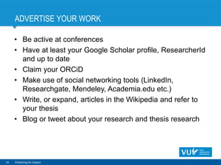 ADVERTISE YOUR WORK
• Be active at conferences
• Have at least your Google Scholar profile, ResearcherId
and up to date
• Claim your ORCiD
• Make use of social networking tools (LinkedIn,
Researchgate, Mendeley, Academia.edu etc.)
• Write, or expand, articles in the Wikipedia and refer to
your thesis
• Blog or tweet about your research and thesis research
33 Publishing for Impact
 