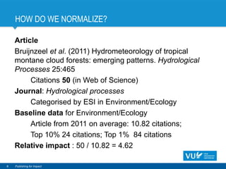 HOW DO WE NORMALIZE?
Article
Bruijnzeel et al. (2011) Hydrometeorology of tropical
montane cloud forests: emerging patterns. Hydrological
Processes 25:465
Citations 50 (in Web of Science)
Journal: Hydrological processes
Categorised by ESI in Environment/Ecology
Baseline data for Environment/Ecology
Article from 2011 on average: 10.82 citations;
Top 10% 24 citations; Top 1% 84 citations
Relative impact : 50 / 10.82 = 4.62
8 Publishing for Impact
 