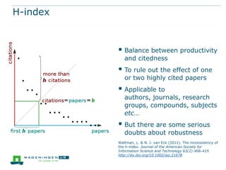 H-index


           Balance between productivity
             and citedness
           To rule out the effect of one
             or two highly cited papers
           Applicable to
             authors, journals, research
             groups, compounds, subjects
             etc…
           But there are some serious
             doubts about robustness
          Waltman, L. & N. J. van Eck (2011). The inconsistency of
          the h-index. Journal of the American Society for
          Information Science and Technology 63(2):406-415
          http://dx.doi.org/10.1002/asi.21678
 