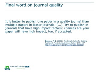 Final word on journal quality



It is better to publish one paper in a quality journal than
multiple papers in lesser journals. [...]. Try to publish in
journals that have high impact factors; chances are your
paper will have high impact, too, if accepted.


                            Bourne, P. E. (2005). Ten Simple Rules for Getting
                            Published. PLoS Computational Biology 1(5): e57.
                            http://dx.doi.org/10.1371/journal.pcbi.0010057
 