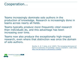 Cooperation...



Teams increasingly dominate solo authors in the
production of knowledge. Research is increasingly done in
teams across nearly all fields.
Teams typically produce more frequently cited research
than individuals do, and this advantage has been
increasing over time.
Teams now also produce the exceptionally high-impact
research, even where that distinction was once the domain
of solo authors.
                      Wuchty, S., B. F. Jones, et al. (2007). The increasing dominance of
                      teams in production of knowledge. Science 316(5827): 1036-1039.
                      http://dx.doi.org/10.1126/science.1136099
 