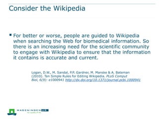 Consider the Wikipedia



 For better or worse, people are guided to Wikipedia
 when searching the Web for biomedical information. So
 there is an increasing need for the scientific community
 to engage with Wikipedia to ensure that the information
 it contains is accurate and current.

         Logan, D.W., M. Sandal, P.P. Gardner, M. Manske & A. Bateman
         (2010). Ten Simple Rules for Editing Wikipedia. PLoS Comput
         Biol, 6(9): e1000941 http://dx.doi.org/10.1371/journal.pcbi.1000941
 