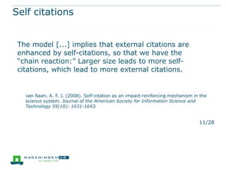 Self citations


 The model [...] implies that external citations are
 enhanced by self-citations, so that we have the
 “chain reaction:” Larger size leads to more self-
 citations, which lead to more external citations.


   van Raan, A. F. J. (2008). Self-citation as an impact-reinforcing mechanism in the
   science system. Journal of the American Society for Information Science and
   Technology 59(10): 1631-1643.


                                                                                 11/28
 