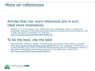 More on references



Articles that cite more references are in turn
cited more themselves
  Webster, G. D., P. K. Jonason, et al. (2009). Hot Topics and Popular Papers in Evolutionary
  Psychology: Analyses of Title Words and Citation Counts in Evolution and Human Behavior, 1979
  – 2008. Evolutionary Psychology 7(3): 348-362.
  http://www.epjournal.net/filestore/ep07348362.pdf


To be the best, cite the best
  Borrowed from: Corbyn, Z. (2010). "To be the best, cite the best." Nature News, 13 October
  2010, http://dx.doi.org/10.1038/news.2010.539 Reporting on the publication of Bornmann, L., F.
  de Moya Anegón, et al. (2010). Do Scientific Advancements Lean on the Shoulders of Giants? A
  Bibliometric Investigation of the Ortega Hypothesis. PLoS ONE 5(10): e13327 DOI:
  http://dx.doi.org/10.1371/journal.pone.0013327.
 