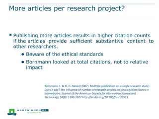 More articles per research project?



 Publishing more articles results in higher citation counts
 if the articles provide sufficient substantive content to
 other researchers.
     ● Beware of the ethical standards
     ● Bornmann looked at total citations, not to relative
       impact


                Bornmann, L. & H.-D. Daniel (2007). Multiple publication on a single research study:
                Does it pay? The influence of number of research articles on total citation counts in
                biomedicine. Journal of the American Society for Information Science and
                Technology, 58(8): 1100-1107 http://dx.doi.org/10.1002/asi.20531
 
