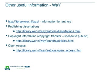 Other useful information - WaY



 http://library.wur.nl/way/ - Information for authors
 Publishing dissertations
      ● http://library.wur.nl/way/authors/dissertations.html
 Copyright Information (copyright transfer – license to publish)
      ● http://library.wur.nl/way/authors/policies.html
 Open Access
      ● http://library.wur.nl/way/authors/open_access.html
 