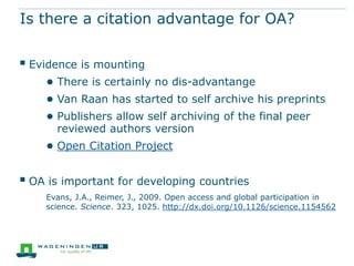 Is there a citation advantage for OA?


 Evidence is mounting
    ● There is certainly no dis-advantange
    ● Van Raan has started to self archive his preprints
    ● Publishers allow self archiving of the final peer
      reviewed authors version
    ● Open Citation Project

 OA is important for developing countries
    Evans, J.A., Reimer, J., 2009. Open access and global participation in
    science. Science. 323, 1025. http://dx.doi.org/10.1126/science.1154562
 