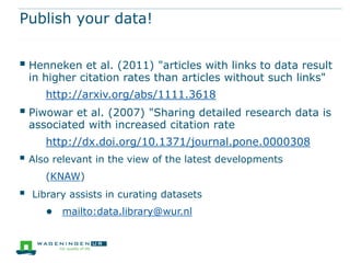 Publish your data!


 Henneken et al. (2011) "articles with links to data result
    in higher citation rates than articles without such links"
       http://arxiv.org/abs/1111.3618
 Piwowar et al. (2007) "Sharing detailed research data is
    associated with increased citation rate
       http://dx.doi.org/10.1371/journal.pone.0000308
 Also relevant in the view of the latest developments
       (KNAW)
   Library assists in curating datasets
       ● mailto:data.library@wur.nl
 
