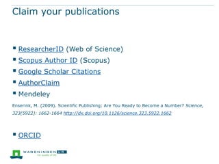 Claim your publications



 ResearcherID (Web of Science)
 Scopus Author ID (Scopus)
 Google Scholar Citations
 AuthorClaim
 Mendeley
Enserink, M. (2009). Scientific Publishing: Are You Ready to Become a Number? Science,
323(5922): 1662-1664 http://dx.doi.org/10.1126/science.323.5922.1662




 ORCID
 