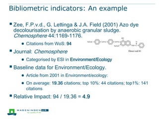 Bibliometric indicators: An example

 Zee, F.P.v.d., G. Lettinga & J.A. Field (2001) Azo dye
 decolourisation by anaerobic granular sludge.
 Chemosphere 44:1169-1176.
    ● Citations from WoS: 94
 Journal: Chemosphere
     ● Categorised by ESI in Environment/Ecology
 Baseline data for Environment/Ecology.
     ● Article from 2001 in Environment/ecology:
     ● On average: 19.36 citations; top 10%: 44 citations; top1%: 141
       citations
 Relative Impact: 94 / 19.36 = 4.9
 