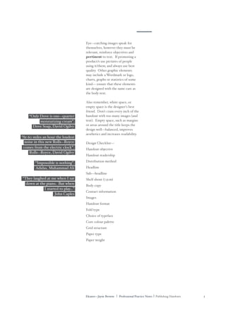Eleanor—Jayne Browne | Professional Practice Notes | Publishing Handouts 3
Eye—catching images speak for
themselves, however they must be
relevant, reinforce objectives and
pertinent to text. If promoting a
product/s use pictures of people
using it/them; and always use best
quality. Other graphic elements
may include a Wordmark or logo,
charts, graphs or statistics of some
kind— ensure that these elements
are designed with the same care as
the body text.
Also remember, white space, or
empty space is the designer's best
friend. Don't cram every inch of the
handout with too many images (and
text). Empty space, such as margins
or areas around the title keeps the
design well—balanced, improves
aesthetics and increases readability.
Design Checklist—
Handout objective
Handout readership
Distribution method
Headline
Sub—headline
Shelf shout (7.5cm)
Body copy
Contact information
Images
Handout format
Fold type
Choice of typeface
Core colour palette
Grid structure
Paper type
Paper weight
“Only Dove is one—quarter
moisturizing cream”.
noise in this new Rolls—Royce
“At 60 miles an hour the loudest
comes from the electric clock”.
Rolls—Royce, David Ogilvy
“Impossible is nothing”.
Adidas, Muhammad Ali
“They laughed at me when I sat
down at the piano. But when
I started to play...”
John Caples
Dove Soap, David Ogilvy
 