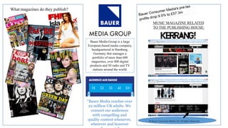 What magazines do they publish?
Bauer Media Group is a large
European-based media company,
headquartered in Hamburg,
Germany that manages a
portfolio of more than 600
magazines, over 400 digital
products and 50 radio and TV
stations around the world.
“Bauer Media reaches over
22 million UK adults. We
connect our audiences
with compelling and
quality content whenever,
wherever and however
© Bauer Consumer Media Ltd. All Rights
Reserved.
MUSIC MAGAZINE RELATED
TO THE PUBLISHING HOUSE:
© Bauer Consumer Media Ltd. All Rights Reserved.
 