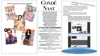 What magazines do they publish?
Condé Nast International is the
international arm of the New-
York based publishing company
which produces many of the
world's best known magazine
brands. With headquarters
located in London, Condé Nast
International publishes 126
magazines, close to 100
websites and more than 200
tablet and mobile apps.
55 MILLION SUBSCRIBERS
Conde Nast’s Target Audiences:
• Prestige Pioneer (prestige beauty buyer/first to
try)
• Big-Basket Beauty (mass beauty/volume buyer)
• Right from the Runway (luxury fashion follower)
• Eclectic Stylist (high/low fashion buyer)
• Alpha-Millennial (young peer leaders)
• Lovemark Mom (mothers who buy brand
names/not generics)
• Motor Maven (luxury car experts/the source for
their friends)
• Shopping without Borders (global traveler)
• Tech-thusiast (volume consumer electronics
buyer)
• On-The-Towners (leading-edge singles, large social
network, love to socialize)
The high-end magazine publisher’s pre-tax profits fell
for the second year in a row – profits have halved since
2011– with much of the blame due to investment in its
fashion and design college and information
technology.
Turnover at the company, which publishes a range of
titles including Tatler and Vanity Fair, fell by just over
6% to £109.95m.
© 2015 Condé Nast. All rights reserved.
Use of this site constitutes acceptance of our User Agreement and Privacy Policy. The material on this site
may not be reproduced,distributed,transmitted,cached or otherwise used,except with prior written
permission of Condé Nast.
 