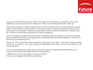 Future is a private limited company (PLC) and focuses in the industry on magazine and internet
publishing. It was founded by Chris Anderson in 1985, and its headquarters and in Bath, UK.
Future sells more than 3 million magazines each month and they have more than 20 million unique
visitors to their websites and they host 27 annual live events that attract hundreds of thousands of
enthusiasts. Future exports or syndicates publications to 90 countries internationally, making us the
UK’s number one exporter and licensor of monthly magazines.
Future’s magazines, websites and events are managed across four portfolios: Games, Technology,
Music & Movies and Active. Our biggest titles include XBox 360: The Official Magazine, Total Film, T3,
Guitar World and Maximum PC.
Future, the special-interest media group, announces that it has appointed Mark Whiteling as a
non-executive Director with effect from 8th October 2010.
Future plc, the international special-interest media group, provides a pre-close trading update
ahead of its results for the year ending 30 September 2010 which will be announced on 24
November 2010.
In 2006 future was the sixth largest company in the UK.
It focuses on magazine and internet publishing.
 