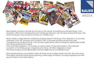 Bauer Media company is private and focuses on the industry of publishing and broadcasting. It was
founded in 1875 and it’s headquarters are in Hamburg, Germany, also the areas served are Europe, USA,
China and Russia. It has a revenue turnover of 1.79 billion euro.
Bauer media is a large German publishing company based in Hamburg, which operates in 15 countries
worldwide. Since the company was founded in 1875, it has been privately-owned and under
management by the Bauer family. It was formerly called Heinrich Bauer Verlag KG, abbreviated to HBV
and usually shortened to H. Bauer.
It has over 230 magazines in 15 countries, as well as online, TV and radio stations. The worldwide
circulation of this media group’s magazines amounts to 38 million magazines a week.
The Group employs some 6,400 people and has a 2008 turnover of 2.08 billion Euros.
Bauer Media reaches over nineteen million UK adults across multiple media channels. They have more
than eighty influential media brands spanning a wide range of interests, including magazines and their
group of twenty local radio stations.
 