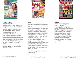 Mother & Baby
The pregnancy and parenting
magazine for modern mothers.
Mother & Baby provides new
mums and mums-to-be with
the best advice and
information for their
pregnancy, baby and future.
This magazine is for mums-to-be
and mums with children up to 2
years old.  Their average age is
32 and 63% work full or part-
time.
Mother & Baby is a magazine
and also online.
www.askamum.co.uk
Heat
The UK’s most famous celebrity
brand.
Heat was launched in 2000 and
is now the must have celebrity
weekly. Delivering unrivalled
exclusive access to the world's
most famous people in the
magazine every week, a heat
moment is always an
Oh.My.God! moment. heat’s
unique sense of humor,
obsessive attention to celebrity
detail and unshakable
dedication to the joy of gossip is
what keeps everyone coming
back for more.
Heat is a magazine, on radio
and online.
www.heatworld.com www.matchmag.co.uk
MATCH!
The number one youth
football brand.
This magazine brings fans
closer to their football heroes.
MATCH! magazine features
the biggest stars, the best
interviews, and the latest
football news every week. 
7-16 year old football mad
children and teenagers
mainly boys with a median
age of 12.
 