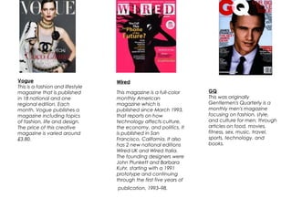 Vogue
This is a fashion and lifestyle
magazine that is published
in 18 national and one
regional edition. Each
month, Vogue publishes a
magazine including topics
of fashion, life and design.
The price of this creative
magazine is varied around
£3.80.
Wired
This magazine is a full-color
monthly American
magazine which is
published since March 1993,
that reports on how
technology affects culture,
the economy, and politics. It
is published in San
Francisco, California. It also
has 2 new national editions
Wired UK and Wired Italia.
The founding designers were
John Plunkett and Barbara
Kuhr, starting with a 1991
prototype and continuing
through the first five years of
publication, 1993–98.
GQ
This was originally
Gentlemen's Quarterly is a
monthly men's magazine
focusing on fashion, style,
and culture for men, through
articles on food, movies,
fitness, sex, music, travel,
sports, technology, and
books.
 