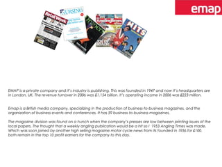 EMAP is a private company and it’s industry is publishing. This was founded in 1947 and now it’s headquarters are
in London, UK. The revenue turnover in 2006 was £1.154 billion. It’s operating income in 2006 was £223 million.
Emap is a British media company, specializing in the production of business-to-business magazines, and the
organization of business events and conferences. It has 59 business-to-business magazines.
The magazine division was found on a hunch when the company’s presses are low between printing issues of the
local papers. The thought that a weekly angling publication would be a hit so I 1953 Angling Times was made.
Which was soon joined by another high selling magazine motor cycle news from its founded in 1956 for £100.
both remain in the top 10 profit earners for the company to this day.
 
