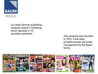is a large German publishing
company based in Hamburg,
which operates in 15
countries worldwide.
                               The company was founded
                               in 1875, it has been
                               privately-owned and under
                               management by the Bauer
                               family.
 