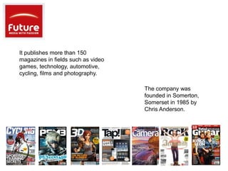 It publishes more than 150
magazines in fields such as video
games, technology, automotive,
cycling, films and photography.

                                    The company was
                                    founded in Somerton,
                                    Somerset in 1985 by
                                    Chris Anderson.
 