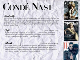 Br identity:
 and
Conde Nast has a distinct brand identity as they specialise mostly in fashion and
lifestyle magazines. Their most famous magazines are probably glamour, vogue
and vanity fair. Overall they have 11 different magazines with this genre and
they stay manage to current by always using the most popular celebrities and
models at that time.


Pr
 ofit:                                                    Conde Nast has said
that its revenue has rose by 5.2% last year to £117.8m. Whilst Conde Nast
international, which is the Europe branch, saw profits increase by 25% to
£43.5m. Overall revenues were up 7.7% at £460.2m.



W detail
 eb s:                                               From the website I know
that conde nast publish 26 different magazines and they also have a wide
range of awards such as the national magazine awards and the webby
awards. Also, all of their magazines have their own website. Conde nast also
has a twitter account to keep their buyers updated.
 