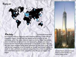 Company size:




   Th h y:
     eir istor                                        Condé Montrose Nast
   launched his famous magazine and publishing empire in 1909 with the
   magazine Vogue. Condé Nast has always being know for its high
   standards, which has never faltered, even during the Great Depression,
   when Condé Nast introduced the new typography, design and colour.
   Vogue had the first full colour photograph on the cover in 1932, this was
   the year vogue stopped using design sketches for their front cover. 1939
   was the last magazine to be introduced by Condé Nast himself before his
   death in 1942, and that was glamour magazine. Since then Condé Nast
   has published more and more magazines and has just got bigger and           Condé Nast’s old and future
   bigger.                                                                     head quarters at the one
                                                                               world trade centre.
 