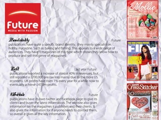 Br identity:
 and                                                                   Future
publications have quite a specific brand identity, they mainly specialise in
hobby magazine. Such as baking and fishing. This appeals to a wide range of
audiences. They have 9 magazines of this type which shows they know how to
produce and sell this genre of magazines.



Pr
 ofit:                                          Last year Future
publications reported a increase of almost 40% in revenues, but
still reported a £700,000 pre-tax loss mainly due to the more US
economy. UK profits have risen 1% every year for a while now to
eventually achieve £47.8m profits.


W detail
 eb s:                                                    Future
publications have its own twitter and facebook page to give its
clients and buyer the latest information. The website also gives
information on the magazines it publishes and their clients. It
also gives the information for if anyone needs to contact them,
so overall it gives all the key information.
 