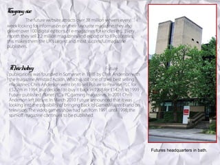 Company size:
          The future website attracts over 38 million viewers every
week looking for information on their favourite magazine; they also
deliver over 100 digital editions of e-magazines for kindles etc.. Every
month they sell 2.2 million magazines and export or to 89 countries,
this makes them the UK’s largest and most successful magazine
publishers.




 Th h y:
   eir istor                                          Future
 publications was founded in Somerset in 1985 by Chris Anderson with
 the magazine Amstrad Action. Which is still one of their best selling
 magazines. Chris Anderson went on to sell Future to Pearson PLC for
 £52.7m in 1994, but decided to buy it back in 1998 for £142m. In 1999
 Future published Planet PC, a PC gaming magazines. In 2001 Chris
 Anderson left Future. In March 2010 Future announced that it was
 looking into the possibility of bringing back its GamesMaster brand on
 television. The video games show had run from 1991 until 1998; the
 spin-off magazine continues to be published.




                                                                           Futures headquarters in bath.
 