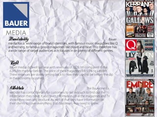 Br identity:
 and                                                                        Bauer
media has a wide range of brand identities, with famous music magazines like Q
and kerrang, to famous gossip magazines like closer and heat. This therefore has
a wide range of target audiences as it focuses in on plenty of different genres.



Pr
 ofit:
Bauer media did well last year with revenues of £228.1m compared to the
£245.8m the year before. The price of their magazines fell 5.9% to £89.8m.
There revenues are slowly getting back to how they used to be before the dip
in the economy occurred.
.


W detail
 eb s:                                                     The Bauer media
website has contact details for customers to get in touch to find out the
information they need. It also gives information on al the magazines and TV
shows they own and produce. As well of that they have information on
their clients to cover everything that customers may need to know.
 