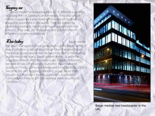 Company size:
     Bauer media have headquarters in 15 different countries
including the UK, Germany and America. They also sell 38
million magazines a year making them one of the leading
magazine publishers in the world. They are known for
publishing probably the most famous magazine sin the
industry. They own 282 magazines and publish them in 15
different countries worldwide.

Th h y:
  eir istor                                      Bauer media
has been managed by four generations of the Bauer family, it
was originally a small printing house. Over the years Bauer
media has grown and grown to becomes one of the leading
publishers in the world. Bauer started in the UK with the
magazine Bella in 1987 and eventually H Bauer Publishing
became Britain's third largest publisher. Bauer went on
purchase f Emap Consumer Media and Emap Radio in 2008 to
become the UK's biggest publishing group. Bauer then
bought out Australia's leading publishers, Australian
Consolidated Press in 2010 to increase there incomes by
$2million.




                                                               Bauer medias new headquarter in the
                                                               UK.
 