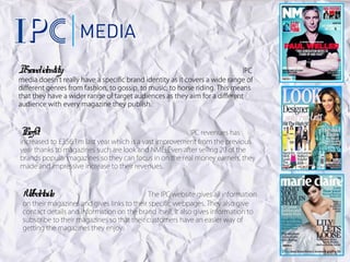 Br identity:
 and                                                                         IPC
media doesn’t really have a specific brand identity as it covers a wide range of
different genres from fashion, to gossip, to music, to horse riding. This means
that they have a wider range of target audiences as they aim for a different
audience with every magazine they publish.



Pr
 ofit:                                                  IPC revenues has
increased to £356.1m last year which is a vast improvement from the previous
year thanks to magazines such are look and NME. Even after selling 20 of the
brands popular magazines so they can focus in on the real money earners, they
made and impressive increase to their revenues.



 W detail
  eb s:                                      The IPC website gives all information
 on their magazines and gives links to their specific webpages. They also give
 contact details and information on the brand itself. It also gives information to
 subscribe to their magazines so that their customers have an easier way of
 getting the magazines they enjoy.
 