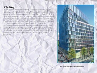 Th h y:
  eir istor
In 1958 Cecil Harmsworth King, chairman of a newspaper
group which included the Daily Mirror and the Sunday mirror,
made an offer for Amalgamated Press, The original IPC. The
offer was accepted, and in January 1959 he was appointed its
chairman. He then went on to change its name to Fleet way
Publications, Ltd. after the name of its headquarters, Fleet way
House in London's Farringdon Street. King controlled
publishing interests which included two national daily and
two national Sunday newspapers. Over the years he went on
to introduce magazines, this gained him a lot more profit and
eventually, IPC became known as a leading magazine
publisher.




                                                                   IPC media new headquarters.
 
