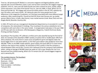 Time Inc. UK (previously IPC Media) is a consumer magazine and digital publisher, which
typically sells around 350million copies a year and has been named the UK’s biggest magazine
publisher. Time Inc. owns over 60 media brands and caters content for print, mobile, tablet,
online and events. Just a few of the brands Time Inc. own are; NME, In Style, What’s On TV,
Chat and Pick Me Up. IPC engage with around 26 million adults in the UK. IPC’s website has
over 20 million users every month. IPC obviously caters for many people due to the
differences in the magazines it publishes, so it has been associated with many different target
audiences. After researching this, I found out that IPC three main focuses are; up market
women (Marie Claire, In Style, Ideal Home), mass market women (Look, Now, Chat) and men
(Rugby World, Decanter, Country Life)
In 1965, IPC had to set up a management development department as it consisted of a number
of companies, this rationalized it’s holdings. Thus resulting in the various subsidiaries not in
competition with each other in the same market. A reorganization took place in the year 1968
and IPC was split into six divisions: (IPC) Newspapers, Magazines, Trade & Technical, Books,
Printing and New Products.
According to The Guardian, IPC suffered a 1million print sales downfall during the first half of
2014. An example of this downfall is NME’s weekly circulation fell to 14,000 (down 28% from
2013.) However, iPC insists that it’s reach across all platforms (print and digital) makes the
brand ‘bigger than it’s ever been before’, as the title’s print edition sales peaked at more than
300,000. Traffic on the NME mobile website grew to 85% and nearly 40% of it’s total online
audience now read on their mobiles. An estimation of IPC’s profits is that the company is
valued between $2bn and $3.5bn. Country Life is believed to be the company’s best publisher
sellers, selling an average of 40,000 copies per week at 3.20 a copy. Despite the rise in on-
demand and time shifted viewing, What's On TV remains the UK’s second biggest magazine
and is owned by IPC.
The numbers (source- The Guardian)
Pre-Tax profits = 45.5m
Revenues = 331m
Employees = 1,800
Total circulation = 5.87million
*full year 2011
 