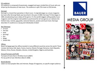 Q’s audience
Q’s audience is composed of passionate, engaged and open minded fans of music who are
driven by the discovery of new music. The audience is split 75% male to 25% female.
Kerrang!
Kerrang! Is a brand that specializes in Rock music. It originally began as a music magazine
but soon after Kerrang! Radio was launched in the year of 2004. Kerrang! TV then began in
2005, broadcasting music videos of the genre. It’s the world’s biggest selling weekly music
magazine and the original multi-platform youth brand for all rock genres as it delivers the
hottest news, reviews, gig guides, exclusive features, posters and much more. Kerrang!
describes it’s audience as ‘young and individually minded.’
Box Television
• 4 music
• The box
• Heat
• Kerrang!
• Kiss
• Magic
• Smash Hits
Offices
Bauer Verlagsgruppe has offices located in many different countries across the world. These
include; Germany, USA, Spain, France, Austria, Poland, Portugal, Romania, Czech Republic,
Mexico, China, Russia, Slovakia, Ukraine, United Kingdom, Nigeria and Australia.
Annual Turnover and Profit
Turnover of more than 1.79 billion Euro’s (2007)
Pre tax profit of over 94million (March 2008)
Brand identity
Caters to most peoples likes and interests. Range of magazines, no specific target audience.
 
